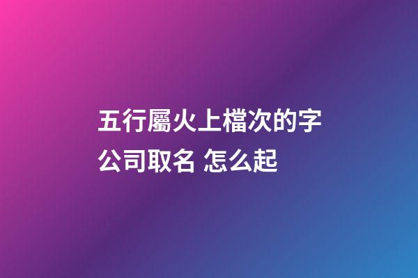 五行屬火上檔次的字公司取名 怎么起-第1張-公司起名-玄機派